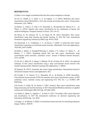 REFERENCES:
[1] https://www.kaggle.com/datasets/fanconic/skin-cancer-malignant-vs-benign/
[2] Ali, K., Shaikh, Z. A., Khan, A. A., & Laghari, A. A. (2022). Multiclass skin cancer
classification using EfficientNets–a first step towards preventing skin cancer. Neuroscience
Informatics, 2(4), 100034.
[3] Hekler, A., Utikal, J. S., Enk, A. H., Hauschild, A., Weichenthal, M., Maron, R. C., ... &
Thiem, A. (2019). Superior skin cancer classification by the combination of human and
artificial intelligence. European Journal of Cancer, 120, 114-121.
[4] Hosny, K. M., Kassem, M. A., & Foaud, M. M. (2018, December). Skin cancer
classification using deep learning and transfer learning. In 2018 9th Cairo international
biomedical engineering conference (CIBEC) (pp. 90-93). IEEE.
[5] Chaturvedi, S. S., Tembhurne, J. V., & Diwan, T. (2020). A multi-class skin Cancer
classification using deep convolutional neural networks. Multimedia Tools and Applications,
79(39-40), 28477-28498.
[6] Höhn, J., Hekler, A., Krieghoff-Henning, E., Kather, J. N., Utikal, J. S., Meier, F., ... &
Brinker, T. J. (2021). Integrating patient data into skin cancer classification using
convolutional neural networks: systematic review. Journal of Medical Internet Research,
23(7), e20708.
[7] Ali, M. S., Miah, M. S., Haque, J., Rahman, M. M., & Islam, M. K. (2021). An enhanced
technique of skin cancer classification using a deep convolutional neural network with
transfer learning models. Machine Learning with Applications, 5, 100036.
[8] Elgamal, M. (2013). Automatic skin cancer image classification. International Journal of
Advanced Computer Science and Applications, 4(3).
[9] Fu’adah, Y. N., Pratiwi, N. C., Pramudito, M. A., & Ibrahim, N. (2020, December).
Convolutional neural network (CNN) for automatic skin cancer classification system. In IOP
conference series: materials science and engineering (Vol. 982, No. 1, p. 012005). IOP
Publishing.
[10] Javaid, A., Sadiq, M., & Akram, F. (2021, January). Skin cancer classification using
image processing and machine learning. In 2021 International Bhurban conference on applied
sciences and Technologies (IBCAST) (pp. 439-444). IEEE.
[11] Dubal, P., Bhatt, S., Joglekar, C., & Patil, S. (2017, November). Skin cancer detection
and classification. In 2017 6th international conference on electrical engineering and
Informatics (ICEEI) (pp. 1-6). IEEE.
[12] Sagar, A., & Dheeba, J. (2020). Convolutional neural networks for classifying melanoma
images. bioRxiv, 2020-05.
 
