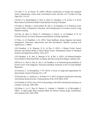 [13] Rafi, T. H., & Hassan, M. (2020). Efficient classification of benign and malignant
tumors implementing various deep convolutional neural networks. Int J Comput Sci Eng
Appl, 9(2), 152-158.
[14] Pal, S. S., Raymahapatra, P., Paul, S., Dolui, S., Chaudhuri, A. K., & Das, S. A Novel
Brain Tumor Classification Model Using Machine Learning Techniques.
[15] Saha, S., Mondal, J., Arnam Ghosh, M., Das, S., & Chaudhuri, A. K. Prediction on the
Combine Effect of Population, Education, and Unemployment on Criminal Activity Using
Machine Learning.
[16] Dey, R., Bose, S., Ghosh, N., Chakraborty, S., Kumar, A., & Chaudhuri, S. D. An
Extensive Review on Cancer Detection using Machine Learning Algorithms.
[17] Ray, A., & Chaudhuri, A. K. (2021). Smart healthcare disease diagnosis and patient
management: Innovation, improvement and skill development. Machine Learning with
Applications, 3, 100011.
[18] Chaudhuri, A. K., Banerjee, D. K., & Das, A. (2021). A Dataset Centric Feature
Selection and Stacked Model to Detect Breast Cancer. International Journal of Intelligent
Systems and Applications (IJISA), 13(4), 24-37.
[19] Chaudhuri, A. K., Ray, A., Banerjee, D. K., & Das, A. (2021). An Enhanced Random
Forest Model for Detecting Effects on Organs after Recovering from Dengue. methods, 8(8).
[20] Pal, S. S., Paul, S., Dey, R., Das, S., & Chaudhuri, A. K. Determining the probability of
poverty levels of the Indigenous Americans and Black Americans in the US using Multiple
Regression.
[21] Shorten, C., & Khoshgoftaar, T. M. (2019). A survey on image data augmentation for
deep learning. Journal of big data, 6(1), 1-48.
[22] Krizhevsky, A., Sutskever, I., & Hinton, G. E. (2017). Imagenet classification with deep
convolutional neural networks. Communications of the ACM, 60(6), 84-90.
[23] Girshick, R. (2015). Fast r-CNN. In Proceedings of the IEEE international conference on
computer vision (pp. 1440-1448).
[24] Pham, L., Le, C., Ngo, D., Nguyen, A., Lampert, J., Schindler, A., & McLoughlin, I.
(2023). A Light-weight Deep Learning Model for Remote Sensing Image Classification.
arXiv preprint arXiv:2302.13028.
 