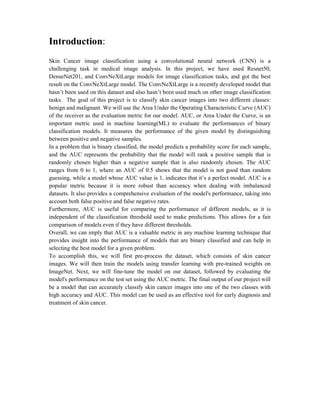 Introduction:
Skin Cancer image classification using a convolutional neural network (CNN) is a
challenging task in medical image analysis. In this project, we have used Resnet50,
DenseNet201, and ConvNeXtLarge models for image classification tasks, and got the best
result on the ConvNeXtLarge model. The ConvNeXtLarge is a recently developed model that
hasn’t been used on this dataset and also hasn’t been used much on other image classification
tasks. The goal of this project is to classify skin cancer images into two different classes:
benign and malignant. We will use the Area Under the Operating Characteristic Curve (AUC)
of the receiver as the evaluation metric for our model. AUC, or Area Under the Curve, is an
important metric used in machine learning(ML) to evaluate the performances of binary
classification models. It measures the performance of the given model by distinguishing
between positive and negative samples.
In a problem that is binary classified, the model predicts a probability score for each sample,
and the AUC represents the probability that the model will rank a positive sample that is
randomly chosen higher than a negative sample that is also randomly chosen. The AUC
ranges from 0 to 1, where an AUC of 0.5 shows that the model is not good than random
guessing, while a model whose AUC value is 1, indicates that it’s a perfect model. AUC is a
popular metric because it is more robust than accuracy when dealing with imbalanced
datasets. It also provides a comprehensive evaluation of the model's performance, taking into
account both false positive and false negative rates.
Furthermore, AUC is useful for comparing the performance of different models, as it is
independent of the classification threshold used to make predictions. This allows for a fair
comparison of models even if they have different thresholds.
Overall, we can imply that AUC is a valuable metric in any machine learning technique that
provides insight into the performance of models that are binary classified and can help in
selecting the best model for a given problem.
To accomplish this, we will first pre-process the dataset, which consists of skin cancer
images. We will then train the models using transfer learning with pre-trained weights on
ImageNet. Next, we will fine-tune the model on our dataset, followed by evaluating the
model's performance on the test set using the AUC metric. The final output of our project will
be a model that can accurately classify skin cancer images into one of the two classes with
high accuracy and AUC. This model can be used as an effective tool for early diagnosis and
treatment of skin cancer.
 