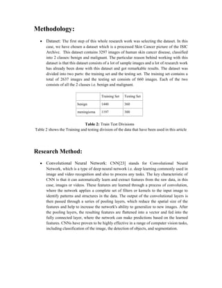 Methodology:
 Dataset: The first step of this whole research work was selecting the dataset. In this
case, we have chosen a dataset which is a processed Skin Cancer picture of the ISIC
Archive. This dataset contains 3297 images of human skin cancer disease, classified
into 2 classes: benign and malignant. The particular reason behind working with this
dataset is that this dataset consists of a lot of sample images and a lot of research work
has already been done with this dataset and got remarkable results. The dataset was
divided into two parts: the training set and the testing set. The training set contains a
total of 2637 images and the testing set consists of 660 images. Each of the two
consists of all the 2 classes i.e. benign and malignant.
Training Set Testing Set
benign 1440 360
meningioma 1197 300
Table 2: Train Test Divisions
Table 2 shows the Training and testing division of the data that have been used in this article
Research Method:
 Convolutional Neural Network: CNN[23] stands for Convolutional Neural
Network, which is a type of deep neural network i.e. deep learning commonly used in
image and video recognition and also to process any tasks. The key characteristic of
CNN is that it can automatically learn and extract features from the raw data, in this
case, images or videos. These features are learned through a process of convolution,
where the network applies a complete set of filters or kernels to the input image to
identify patterns and structures in the data. The output of the convolutional layers is
then passed through a series of pooling layers, which reduce the spatial size of the
features and help to increase the network's ability to generalize to new images. After
the pooling layers, the resulting features are flattened into a vector and fed into the
fully connected layer, where the network can make predictions based on the learned
features. CNNs have proven to be highly effective in a range of computer vision tasks,
including classification of the image, the detection of objects, and segmentation.
 