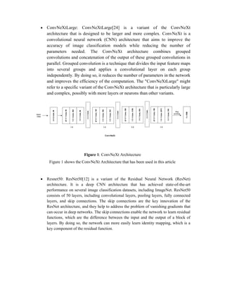  ConvNeXtLarge: ConvNeXtLarge[24] is a variant of the ConvNeXt
architecture that is designed to be larger and more complex. ConvNeXt is a
convolutional neural network (CNN) architecture that aims to improve the
accuracy of image classification models while reducing the number of
parameters needed. The ConvNeXt architecture combines grouped
convolutions and concatenation of the output of these grouped convolutions in
parallel. Grouped convolution is a technique that divides the input feature maps
into several groups and applies a convolutional layer on each group
independently. By doing so, it reduces the number of parameters in the network
and improves the efficiency of the computation. The "ConvNeXtLarge" might
refer to a specific variant of the ConvNeXt architecture that is particularly large
and complex, possibly with more layers or neurons than other variants.
Figure 1: ConvNeXt Architecture
Figure 1 shows the ConvNeXt Architecture that has been used in this article
 Resnet50: ResNet50[12] is a variant of the Residual Neural Network (ResNet)
architecture. It is a deep CNN architecture that has achieved state-of-the-art
performance on several image classification datasets, including ImageNet. ResNet50
consists of 50 layers, including convolutional layers, pooling layers, fully connected
layers, and skip connections. The skip connections are the key innovation of the
ResNet architecture, and they help to address the problem of vanishing gradients that
can occur in deep networks. The skip connections enable the network to learn residual
functions, which are the difference between the input and the output of a block of
layers. By doing so, the network can more easily learn identity mapping, which is a
key component of the residual function.
 