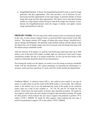  ImageDataGenerator: In Keras, the ImageDataGenerator[21] class is used for image
generation and data augmentation. This class provides a set of functions for pre-
processing and data augmentation on the input images. It generates batches of tensor
image data using real-time data augmentation. This allows you to train deep learning
models on a large dataset without having to load all the images into memory at once.
Instead, the ImageDataGenerator loads the images in batches and applies various
image transformations on the fly.
PRIMARY WORK: The first step of this whole research work was selecting the dataset.
In this case, we have chosen a dataset which is a processed Skin Cancer picture of the ISIC
Archive. This dataset contains 3297 images of human skin cancer disease, classified into 2
classes: Benign and Malignant. The particular reason behind working with this dataset is that
this dataset has a lot of sample images and a lot of research work has already been done with
this dataset and got remarkable results.
After the selection of the dataset, we used the ConvNeXtLarge model that came out in 2020
which is one of the latest CNN models available right now and haven’t been used in many
classification models, but due to its unique architecture, we have got the best results in this
model over DenseNet, Resnet50 which are less discriminative.
Post training the model over the dataset, we tested it over the testing set and got remarkable
results with the classifications. The various parameters of measuring the performance i.e.
accuracy, recall, precision, specificity, F1-score, and AUC of this research are depicted later.
Confusion Matrix: A confusion matrix [20] i.e. also called an error matrix, is one type of
matrix or a table where we put the results of the MLR model i.e. the test data. The confusion
matrix is the shortest way to see and understand the result of the model. In the confusion
matrix, there are a total of four variables as – TP, TN, FP, and FN. TP stands for 'true
positive' which shows the total number of positive data classified accurately. TN stands for
'true negative' which shows the total number of negative data classified accurately. FP stands
for 'false positive' which indicates the real value is negative but predicted as positive. FP is
called a TYPE 1 ERROR. FN stands for 'false negative' which indicates the real value is
positive but predicted as negative. FN is also called a TYPE 2 ERROR.
 
