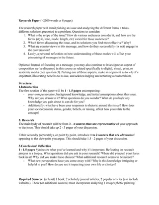 Research Paper​ (~2500 words or 8 pages)
The research paper will entail picking an issue and analyzing the different forms it takes,
different solutions presented to a problem. Questions to consider:
1. What is the scope of the issue? How do various audiences consider it, and how are the
forms (style, tone, mode, length, etc) varied for those audiences?
2. Which forms discussing the issue, and its solutions you find most effective? Why?
3. What are counterviews to this message, and how do they successfully (or not) engage in
the conversation?
4. Lastly, a personal reflection on how understanding of these modes will affect your
consuming of messages in the future.
Optional: Instead of focusing on a message, you may also continue to investigate an aspect of
composition we’ve discussed in this course as related specifically to digital, visual, print, or
academic media (See question 3). Picking one of these aspects, make an argument as to ​why​ it’s
important, illustrating benefits to its use, and acknowledging and rebutting a counterclaim.
Structure:
1.Introduction
The first section of the paper will be ​1 - 1.5 pages​ encompassing:
- your own perspective​, background knowledge, and initial assumptions about this issue.
Why are you drawn to it? What questions do you wonder? What do you hope any
knowledge you gain about it, can do for you?
- Additionally: what have been your responses to rhetoric around this issue? How does
your socioeconomic status, gender, beliefs, or raising, affect how you relate to the
concept?
2. Research
The main body of research will be from ​3 - 4 sources that are ​representative​ of your approach
to the issue. This should take up 2 - 3 pages of your discussion.
Either secondly (separately), or point by point, introduce ​1 to 2 sources that are ​alternative​/
opposing to the viewpoint you argue. This should take 1.5 - 2 pages of your discussion.
3.Conclusion/ Reflection
1 - 1.5 pages ​Synthesize what you’ve learned and why it’s important. Reflecting on research
process is a biopsy. What questions did you ask in your research? Where did you pull your focus
back in at? Why did you make these choices? What additional research seems to be needed?
- What new perspectives have you come away with? Why is this knowledge intriguing or
helpful to you? How do you see it impacting your own life or choices?
Required Sources: ​(at least) 1 book, 2 scholarly journal articles, 2 popular articles (can include
websites). These (or additional sources) must incorporate analyzing 1 image (photo/ painting/
 
