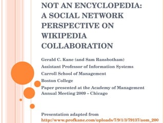 IT’S A NETWORK, NOT AN ENCYCLOPEDIA:  A SOCIAL NETWORK PERSPECTIVE ON WIKIPEDIA COLLABORATION Gerald C. Kane (and Sam Ransbotham) Assistant Professor of Information Systems Carroll School of Management  Boston College Paper presented at the Academy of Management Annual Meeting 2009 – Chicago Presentation adapted from  http://www.profkane.com/uploads/7/9/1/3/79137/aom_2009.pptx   