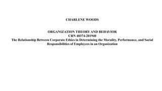 CHARLENE WOODS
ORGANIZATION THEORY AND BEHAVIOR
CRN 40374-201940
The Relationship Between Corporate Ethics in Determining the Morality, Performance, and Social
Responsibilities of Employees in an Organization
 