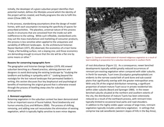 Initially, the developer of a given suburban project identifies their
potential market, defines the lifestyles around which the identity of
the project will be created, and finally programs the site to fulfil this
vision (Chow 2005, 54).
In the process, standardizing assumptions drive the design of model
homes, with each assumption increasing the specificity of spaces for
prescribed activities. The placeless, universal nature of this process
results in structures that are conceived from the inside out with
indifference to the setting. While such inflexible, standardized units
may suit the mass-manufacture and marketing of consumer products,
this process is less sensitive when applied to the uniqueness and
variability of different landscapes. As the architectural historian
Reyner Banham (1971, 85) observed, the economics of a tract home
“imply a flat building surface, not a sloping one; and those economics
are demanding enough to ensure that the site will be a flat one by
some means or other.”
Reasons for conserving topographic form
The geographer and historian George Seddon (1979, 69) viewed
suburban benching as a flawed practice, advising planners and
designers to avoid destroying the existing landscape by “studying the
landform and building in sympathy with it.” Looking beyond the
nostalgia for the lost natural landscape that permeated Seddon’s
writing, this section discusses four key biophysical and psychological
benefits of maintaining the original ground that is otherwise erased
through the process of levelling steep sites for suburban
development.
1. Remnant vegetation
Retaining vegetation in the suburban context has been demonstrated
to be an important source of faunal habitat, floral biodiversity and
human amenity (Cary and Williams 2000). The process of shifting,
removing, and adding new soil necessitates the elimination of existing
vegetation, which is typically highly sensitive to even minor degrees
Figure 11. Example of limited extent of retained indigenous vegetation as a result of
land modelling in preparation for a suburban development in southern Perth.
of root disturbance (Figure 11). As a consequence, newer benched
developments typically exhibit greatly reduced occurrences of
remnant pre-existing vegetation when compared with older suburbs.
In Perth for example, Tuart trees (Eucalyptus gomphocephala) are
endemic to the narrow coastal belt of sand dune and sub-coastal
plains that significantly overlap with the greater metropolitan area.
With only 5% of the original distribution remaining, a significant
proportion of extant mature Tuart occur in private residential lots
within older suburbs (Beard and Sprenger 1984). In the newer
benched suburbs situated at the northern and southern extents of
the city, the distribution of mature Tuarts has been extensively
reduced as a result of the earthwork process, with remnant trees
typically limited to occasional local parks and road shoulders.
In addition to the highly visible upper canopy of large trees, remnant
vegetation typically includes understory vegetation. In settings that
comprise low oak woodlands (western slopes of hills in the Bay Area),
 