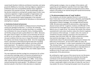 coastal heath (Southern California and Western Australia), and native
grasslands (Melbourne, Australia), retaining indigenous vegetation is
problematic given the incompatibility between these vegetation
associations and suburban housing. Unlike the McHargian ideal of
low density residential co-existing with wooded slopes of taller trees,
understory vegetation is highly susceptible to fragmentation and
degradation in the suburban context (Williams et al. 2005; Noss
1995). By maintaining the original topography in the suburban
development process, the potential for disturbance or elimination of
existing flora is reduced.
2. Continuity of natural soil processes
The substrata of natural landforms undergo processes of leaching and
sorting over geological timeframes. In contrast, the artificially
reformed soil associated with suburban benching is un-stratified. This
has ramifications for many soil-specific criteria, including stability,
soil-fertility and ground water quality (Rokich et al. 2001). Moreover,
the upper strata of organic soil matter can be extremely old and can
act like an ice core sample as a historical litmus, providing a window
into past conditions that may recur or impact the present, including
fire regimes and climate change (Grose 2010). Once this topographic
history is disturbed or eliminated during the bulk earth re-grading
process, the micro-ecologies within endemic soil-strata cannot be
easily repatriated. The expedient solution to this loss of biotic
material has been to import processed fertilizers and organic matter
that are often unsuited to indigenous flora, but readily support exotic
garden species.
This new implanted suburban ecology has consequences for surface
and subsurface hydrology, which can become eutrophied due to
increased nutrient loads derived from heavily fertilized gardens
flushed with irrigation systems (Mallin et al. 2006). To be certain,
older suburbs without disturbed topographies are also prone to
nutrient leaching from exotic gardens. The difference in newer
benched suburbs is that there is little alternative to implanted
artificial garden ecologies, since no vestiges of the endemic, self-
supporting soil and vegetation typically remain (see Hogan 2003).
Maintaining landform in the suburban development process allows
endemic soil profiles to be retained along with myriad environmental
and historical benefits.
3. The phenomenological value of ‘rough’ landform
The complexity and variation typically inherent in natural terrain
bears innate value in terms of how humans physically, psychologically
and creatively interact with their environment. Drawing on the
philosophies of Martin Heidegger, the sociologist Richard Sennett
(1998, 20) extensively explored this phenomenon, observing that
physical contact with the “roughness, hardness and difficulty” of the
environment has meaningful value, since creative expression is most
likely to occur in rough terrain. By contrast, the smooth, flat surfaces
associated with many urban situations reduce the inherent roughness
and resistance of the landscape. In modern cities, the creation of
smoothness has been viewed as essential to the articulation of
everyday urban life (Cache 1995, 26). While smoothness provides
clear practical advantages in cities, rarefied surfaces also
inadvertently reduce the phenomenological connection between the
body and its environment. As Paul Carter (1993, 91) notes, the
erasure of “ups and downs” in cities causes movement to be similarly
“flat, droning, listless.” As a consequence, when traversing artificially
flat environments, pedestrians are vulnerable to small aberrations in
the ground preying on their inattentiveness (Tuan 1974). The
tendency to trip on small cracks in otherwise flat pavements is
symptomatic of this phenomenon.
By rarefying the rough nuances of the natural terrain into flat planes
and vertical walls, the artificial ground of suburban benching also
contributes to this diminished phenomenological connection
between mind, body and ground. While this disconnection is unlikely
to have a catastrophic impact on the fabric of urban life, over time it
may weaken the sense of meaning that people invest into particular
 