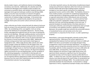 density modern towers, and traditional urbanism all privileging
consistency over diversity. Additionally, the suburban plans that
resulted from McHargian land-suitability analysis tended to be
conceived as monolithic blocks, with blanket residential densities and
typologies tied to general landscape conditions (see McHarg 1969).
Indeed, across the many incarnations of urbanism throughout
Modernity, to lack uniformity has been viewed as devolution into the
randomness of medieval village morphology. In the present day,
irregular urban form is predominantly viewed as the purview of
nostalgic theme parks and counter-culture communes (see Sorkin
1992).
Urban uniformity was further entrenched with the advent of exclusive
land-use zoning in the early twentieth century (Kaiser and Godschalk
1995). By consolidating similar uses together, land-use zoning
reduced the likelihood of incompatible adjacencies. Density zoning
further subcategorized residential land-use into areas of equivalently
sized lots and dwellings. Although enabling suburban communities to
appear egalitarian, rigid single-density zoning has been extensively
critiqued for lack of diversity, both in terms of cultural interaction and
the provision of varied housing options (Ellin 2006). Additionally,
orthodox zoning practices have a particularly mixed legacy on
topographical sites. While single-density older suburbs were often
porous enough to allow the landform to be left largely intact, the
inflexibility of single-density zoning increases with the more compact
morphologies of large houses on small lots that typify contemporary
suburban developments. In these instances, the disjunction between
rigidly constrained lot sizes and dwelling types, and the variability of
the underlying topography, is manifested as retaining walls and
embankments between lots. Even in instances where housing types
are not explicitly defined, designated lot widths and building setback
distances from the street often implicitly prescribe the construction
of standardized suburban housing typologies.
In the latter twentieth century, the alternatives of performance based
zoning (sets performance objectives rather than land-use restrictions)
and form based code (prescribes building locations and form)
emerged as more place-specific mechanisms for establishing
appropriate function and form (Ellin 2006). The flexibility inherent in
these models provides a precedent for establishing topographically
variable approaches to designating suitable land-use densities. Such
an approach potentially involves calibrating lot sizes and housing
typologies to existing terrain variations. In contrast with the fixed
single-zone approach, topographic zoning involves establishing a
diversity of lot sizes and housing typologies at the local scale. A
potential drawback of variable density is the likely reduction in
streetscape uniformity; overcoming this fundamental urban principle
of consistency and repetition presents a significant challenge.
Moreover, the variable model also confronts the entrenched industry
of standardized homes and real-estate norms that resist
customisation or uniqueness for fear of over- or under-capitalizing a
property.
Nevertheless, a persuasive demographic rationale counters these
ingrained practices. Adhering to the uniform application of
standardized five-bedroom-by-three-bathroom homes on 5,000 sq ft
(460m2
) lots fails to accommodate increasingly divergent living
arrangements in both US and Australian populations. For example, in
Australia, persons living alone presently account for around 25% of all
households, with this number projected to increase to 30% within 20
years (ABS 2010). Consequently, in the suburbs, a lack of living
options between the extremes of large single family-homes and
apartment blocks represents a significant issue for those whose
household size does not fit the typical suburban profile (Wuff et al.
2004). To address this void, it has been argued that the development
industry must diversify beyond the small number of standardized real
estate product types (Leinberger 2005). The variable density model
potentially facilitates this diversification. As illustrated in a design
experiment in Perth, a hypothetical example includes a four bedroom
 