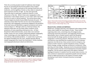 Third, the currently prevalent model of traditional urban design
focuses on reinstating the key formal qualities of pre-modern
urbanism. This model is premised on the massing of built form and
landmarks, and the legibility of streets as they relate to networks of
both movement and lines of sight. As cities were generally
historically sited on waterways, traditional urbanism is most
efficacious on flat sites. Where it does exist, topography is often
positioned in urban design schemes as a non-urban ‘other’ that takes
the form of a park or natural landmark. The seminal Rural-Urban
Transect diagram by Andrés Duany (2002) illustrates this point. The
schematic section taken from the core of a city to the periphery is
entirely flat, with topography conveniently relegated to the periphery
of the built zones and identified as regional recreational and nature
reserves (Figure 7). Although useful as a historical analysis, this
idealized model does not accurately reflect conditions at the
peripheries of many expanding contemporary cites. As Peter
Bosselmann (2011) demonstrates, actual urban cross-sectional
profiles reveal a far more complex relationship between topography,
urban morphology and urban legibility than a flat urban core
encircled by a hilly wooded periphery. In coastal cities in particular,
the appeal of building near the coast—despite typically offering
steeper topography than inland river flood plains—further dissolves
neat topographically-based urban/rural distinctions.
Figure 6. Illustration of low-density development suitable for sloped woodlands as
established through Ian McHarg’s suitability analysis. Source: McHarg, I. (1969)
Design with Nature. Garden City, NY: Natural History Press, p. 90.
Figure 7. Rural–urban transect illustrating assumption of flat urban core and hilly
wooded periphery. Source: Duany, A. (2002) Introduction to the Special Issue: The
Transect. Journal of Urban Design 7(3), p. 256.
Research aims, methods and definitions
Modernism, ecological planning, and traditional urban design provide
robust urban models for many aspects of cities. These include
organizing urban cores, conserving areas of ecological value,
maximizing community interaction, and integrating infrastructure.
Nevertheless, there is limited research within the disciplines
concerned with the design qualities of cities into the role of
topography in enhancing urbanism. Although numerous researchers
and observers have identified the troublesome nature of suburban
expansion into hilly terrain, these concerns tend to emerge as a by-
product of other research in specific disciplinary arenas, including
history, biology, ecology, landscape architecture, architecture, urban
planning, and urban design. Responses tend to be polarized between
the implicit position that this kind of development should be stopped
altogether, and site-specific experiments that address individual
typological situations in isolation from the overall urban structure. As
cities continue to expand due to population growth and may need to
retreat to higher ground due to the impacts of climate change,
developing a more holistic framework becomes increasingly
important.
 