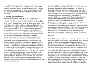 In the US, average household size shrank from 4.60 people per house
in 1900, to 3.68 in 1940, and 2.59 in 2000 (Hobbs and Stoops 2002).
Similarly, in Australia, average households declined from 4.6 people
per dwelling a century ago, to 3.6 people in the 1950s, 2.6 in 2006,
and are expected to decline further to 2.4 by 2031 (de Vaus 2004;
ABS 2010).
3. Shrinkage of building lot sizes
A proportional reduction in average lot sizes compounded the
marked historical increase in the footprints of suburban housing. In
Australia, typical single-family residential lots decreased from 11,000
sq ft (1020m2
) in the 1930s, to 8,000 sq ft (740m2
) in the 1950s, 6,000
sq ft (560m2
) in the 1970s, and down to 4,500 sq ft (420m2
) in the
2000s, with some single family residential ‘cottage’ lots below 2,500
sq ft (230m2
) (Kupke et al. 2011). In the US, lot shrinkage has not
been as dramatic, but has nonetheless been decreasing since
reaching a maximum average of 14,000 sq ft (1,300m2
) in the 1990s
(Sarkar 2011). The initial period of downsizing from large ¼ acre lots
can be attributed to the widespread installation of sewage
infrastructure, which eliminated the need for spatially extensive
onsite septic tanks. Smaller lots also provided the higher yields
necessary to offset increased development costs associated with
installing sewers. Following the initial impact of sewage systems, the
decrease in building lot sizes can also be ascribed to both supply and
demand. On the supply side, the exponential increase in land values
in many cities has been connected to increased access to credit that
reached a peak in before the Global Financial Crisis of 2008, but
originates in the returned serviceman home loans that were a feature
of both US and Australian post-WWII societies (Morris 2005, 186;
Hayden 2004, 4; Chow 2002, 22–25). The trend towards smaller lots
partially offsets the affordability issues associated with increases in
the cost of land. On the demand side, increased preferences for
indoor and offsite leisure activities improved the marketability of ‘low
maintenance’ smaller lots.
4. Plot coverage ratios and indoor/outdoor continuity
The net result of expanding dwellings and shrinking lots has been an
increase in plot coverage ratios (percentage of a lot covered by
buildings). In Australia plot ratios rose from as low as 10% on the ¼
acre (1020m2
) lots that were typical prior to WWII, to 60% and above
in the 2000s (Hall 2007). Increased plot ratios substantially diminish
the quantity of un-built land available on individual lots for
negotiating differences in topography. Three archetypal situations
from the undulating topography of the Perth suburban fabric
illustrate this point. In a typical 1940s situation, the generous
proportions of the lot, diminutive footprint of the dwelling, and lack
of ‘lifestyle’ programming for the yard left ample space for
accommodating the natural landform (Figure 9a). In most instances,
the dwelling was set above the lay-of-the-land on a plinth constructed
either of timber stilts, or a cut-limestone block foundation that
precisely traced the footprint of the house. Additionally, the
positioning of the house was frequently fine-tuned to the localized
topography of the site by rotating or shifting the footprint away from
the street.
By the 1960s, burgeoning floor areas and decreasing lot sizes required
more proactive site-based solutions to the challenges posed by slopes
(Figure 9b). Terraced retaining walls set back from property
boundaries emerged as a technique for facilitating increased demand
for flat outdoor entertaining areas set level with the internal floor of
the house. With origins in Californian modernism, the popularization
of fluid leisure space between indoors and outdoors represented a
significant shift in attitudes that continues to influence present-day
suburban design. Within this new architectural paradigm, the garden
came to be viewed as an extension of the house, displacing the old
arrangement of the house constituted as an internal private world set
between a decorative front garden and functional backyard. Split-
level floor plates also became a common feature in dwellings of this
era, with the change in level demarcating living and entertaining
areas within the house, but also having the additional advantage of
 