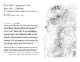 Towards Topographically
Sensitive Urbanism
Re-envisioningearthworkterracinginsuburbandevelopment
Karl Kullmann
2014, Journal of Urbanism 8 (4): 331–351
Introduction: topographic defiance
Celebrated world cities sited on or near steep topography respond to
their settings with a variety of site-specific strategies. In Hong Kong,
slopes of up to 40% gradient are typically built on, with steeper
ground artificially stabilized and classified within an engineering
database (Figure 2). In Rio de Janeiro, the almost vertical megalithic
granite domes serve as spatial and religious orienting devices that are
circumnavigated by the official city and appropriated by the favelas.
In Sydney, arterial roads tend to track the ridgelines that alternate
with forested valleys, with vestiges of exposed sandstone penetrating
the urban fabric in between. And in San Francisco the urban grid is
renowned for its contrasting expression of the underlying topography
(Figure 1). As Florence Lipsky (1999, 154) observes, the urban quality
of San Francisco “resides precisely in this incompatibility, an
unthinkable defiance of nature.”
In these four examples, the underlying geomorphology is sufficiently
robust to resist erasure and drive the celebrated identity of each city.
However, at the peripheries of many rapidly expanding cities, the
delicate balance between urban form and topographic morphology is
Figure 1. Contour signature for north-eastern quarter of San Francisco.
 
