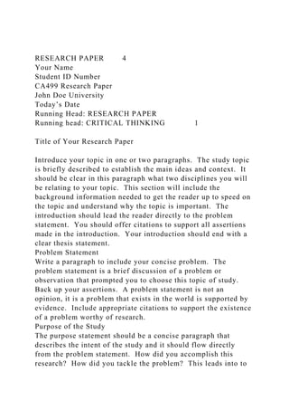 RESEARCH PAPER 4
Your Name
Student ID Number
CA499 Research Paper
John Doe University
Today’s Date
Running Head: RESEARCH PAPER
Running head: CRITICAL THINKING 1
Title of Your Research Paper
Introduce your topic in one or two paragraphs. The study topic
is briefly described to establish the main ideas and context. It
should be clear in this paragraph what two disciplines you will
be relating to your topic. This section will include the
background information needed to get the reader up to speed on
the topic and understand why the topic is important. The
introduction should lead the reader directly to the problem
statement. You should offer citations to support all assertions
made in the introduction. Your introduction should end with a
clear thesis statement.
Problem Statement
Write a paragraph to include your concise problem. The
problem statement is a brief discussion of a problem or
observation that prompted you to choose this topic of study.
Back up your assertions. A problem statement is not an
opinion, it is a problem that exists in the world is supported by
evidence. Include appropriate citations to support the existence
of a problem worthy of research.
Purpose of the Study
The purpose statement should be a concise paragraph that
describes the intent of the study and it should flow directly
from the problem statement. How did you accomplish this
research? How did you tackle the problem? This leads into to
 