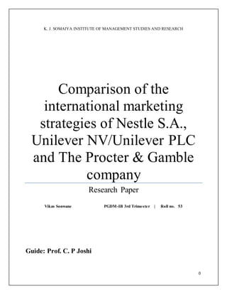 0
K. J. SOMAIYA INSTITUTE OF MANAGEMENT STUDIES AND RESEARCH
Comparison of the
international marketing
strategies of Nestle S.A.,
Unilever NV/Unilever PLC
and The Procter & Gamble
company
Research Paper
Vikas Sonwane PGDM-IB 3rd Trimester | Roll no. 53
Guide: Prof. C. P Joshi
 