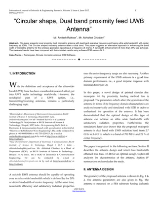 International Journal of Scientific & Engineering Research, Volume 3, Issue 6, June-2012 1
ISSN 2229-5518
IJSER © 2012
http://www.ijser.org
“Circular shape, Dual band proximity feed UWB
Antenna”
Mr. Amitesh Raikwar1
, Mr. Abhishek Choubey2
Abstract:- This paper presents novel proximity feed, microstrip antenna with dual band operative frequency and having ultra wide bandwidth with center
frequency at 3GHz. This Circular shaped microstrip antenna offers a dual band. This paper suggests an alternative approach in enhancing the band
width of microstrip antenna for the wireless application operating at a frequency of 3 GHz. A bandwidth enhancement of more than 21% was achieved.
The measured results have been compared with the simulated results using software IE3D version-14.0.
Index Terms :- Rectangular, Circular microstrip antenna, IE3D Software.
——————————  ——————————
1. INTRODUCTION
With the definition and acceptance of the ultrawide-
band (UWB) there has been considerable research effort put
into UWB radio technology worldwide. However, the
nondigital part of a UWB system, i.e.,
transmitting/receiving antennas, remains a particularly
challenging topic.
1M.tech student , Department of Electronics & Communication ,RKDF
Institute of Science & Technology, Bhopal(M.P) India ,
amiteshraikwar@gmail.com Mr. Amitesh Raikwar is a Master of
Technology (M.Tech) student at RKDF Institute of Science &
Technology , Bhopal ( M.P) India . He is pursuing his M.Tech in
Electronics & Communication branch with specialization in the field of
“Microwave & Millimeter Wave Engineering”. He can be contacted via
phone at +91-9893093846 or +91-755-4259415 , by e-mail at
amiteshraikwar@gmail.com & by web at http://www.rkdf.in/ or
http://rkdf.net/ .
2Head of Department ,Department of Electronics & Communication ,RKDF
Institute of Science & Technology, Bhopal ( M.P ) India ,
abhishekchoubey84@gmail.com. Mr. Abhishek Choubey is a Head of
Department (HOD) at RKDF Institute of Science & Technology ,
Bhopal ( M.P) India . He is HOD of Electronics & Communication
Engineering. He can be contacted by e-mail at
abhishekchoubey84@gmail.com & by web at http://www.rkdf.in/ or
http://rkdf.net/
A suitable UWB antenna should be capable of operating
over an ultra wide bandwidth which is defined by the 20%
or above bandwidth of center frequency. At the same time,
reasonable efficiency and satisfactory radiation properties
over the entire frequency range are also necessary. Another
primary requirement of the UWB antenna is a good time
domain performance, i.e., a good impulse response with
minimal distortion [2].
In this paper, a novel design of printed circular disc
monopole fed by proximity feeding method line is
proposed. The parameters which affect the operation of the
antenna in terms of its frequency domain characteristics are
analyzed numerically and simulated with IE3D in order to
understand the operation of the antenna. It has been
demonstrated that the optimal design of this type of
antenna can achieve an ultra wide bandwidth with
satisfactory radiation properties. Furthermore, the
simulations have also shown that the proposed monopole
antenna is dual band with UWB radiation band from 2.7
GHz to 3.4 GHz, which is a band of 700 MHz and 21 % of
center frequency.
The paper is organized in the following sections. Section II
describes the antenna design and return loss bandwidth
obtained less than -10 dB for an optimal design. Section III
analyzes the characteristics of the antenna. Section IV
summarizes and concludes the study.
II. ANTENNA DESIGN
The geometry of the proposed antenna is shown in Fig. 1 &
2. The antenna parameters are also given in Fig. The
antenna is mounted on a FR4 substrate having dielectric
 