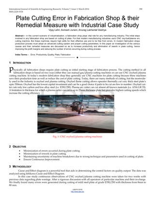 International Journal of Scientific & Engineering Research, Volume 7, Issue 3, March-2016 398
ISSN 2229-5518
IJSER © 2016
http://www.ijser.org
Plate Cutting Error in Fabrication Shop & their
Remedial Measure with Industrial Case Study
Vijay Lahri, Avinash Juriani, Anurag Lakhanlal Vaishya
Abstract— in this current scenario of industrialization, a fabrication shop plays vital role for any manufacturing industry. The initial steps
involved in any fabrication shop are based on cutting of plate. For that modern manufacturing industries use’s CNC oxy-fuel/plasma arc
cutting machine. But these machines require high skills for their effective use and to be free from errors. In modern fabrication shops
production process must adopt an advanced cutting system and proper cutting parameters. In this paper an investigation of the various
causes and their remedial measures are discussed so as to increase productivity and elimination of rework in plate cutting, hence
improving the profit margins and reducing the number of errors occurring during cutting process.
Index Terms— Error, Productivity, Quality, Plate, Fabrication
——————————  ——————————
1 INTRODUCTION
hysically all fabrication shops require plate cutting as initial starting stage of fabrication process. The cutting method in all
fabrication shops is based on two ways either they use manual gas/plasma cutting machines or can use CNC oxyfuel/plasma
cutting machine. In today’s modern fabrication shop they generally use CNC machines for plate cutting because these machines
save their production time as well as reduce the cost of plate cutting. Today, there are many methods of cutting, but the mostwide-
ly used in the industry is oxyfuel and plasma cutting. Oxyfuel flame cutting allows operator thermally cut very thick steel plate’s
upto 350mm. Oxyfuel has the lowest capital investment and can be a good choice if parts to be cut are few in number. Oxyfuel cut-
ter cuts only low carbon and low alloy steel (i.e. E350/250). Plasma arc cutter can cut almost all known materials (i.e. A516 GR 70).
A limitation in thickness for which a plasma cutter can cut is up to 25mm thickness plate but provides highest cutting speeds which
increase the cutting efficiency.
Fig. 1- CNC oxyfuel/plasma cutting machines
2 OBJECTIVE
• Minimization of errors occurred during plate cutting.
• Minimization of rework in plate cutting.
• Maintaining uncertainty of machine breakdown due to wrong technique and parameters used in cutting of plate.
• Ensure Continuous Improvement.
3 METHODOLOGY
Cause and Effect diagram is a powerful tool that aids in determining the control factors on quality output. The data was
analyzed using Ishikawa Cause and Effect Diagram.
In this case study continuous observations of CNC oxyfuel/plasma cutting machine were taken for two weeks with
previous data regarding plate wastage. After a rigorous discussion with all operators of particular machine and their in-charge.
We finally found many errors were generated during cutting of mild steel plate of grade E350/250 with thickness from 8mm to
80 mm.
p
IJSER
 
