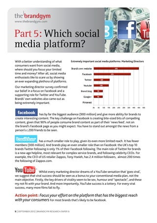 www.thebrandgym.com



Part 5: Which social
media platform?
With a better understanding of what              Extremely important social media platforms: Marketing Directors
consumers want from social media,
where should you focus your limited
time and money? After all, social media
enthusiasts like to scare us by showing
an ever expanding plethora of platforms.
Our marketing director survey confirmed
our belief in a focus on Facebook and a
supporting role for Twitter and YouTube.
Brands’ own websites also came out as
being extremely important.


                    has by far the biggest audience (900 million) and give more ability for brands to
create interesting content. The key challenge on Facebook is creating bite-sized bits of compelling
content, given that 90% of people consume brand content as part of their ‘news feed’, not on
the brand’s Facebook page as you might expect. You have to stand out amongst the news from a
person’s c.200 friends to be seen.


                   has a much smaller role to play, given its even more limited reach. It has fewer
members (300 million). And brands play an even smaller role than on Facebook: the UK’s top 10
brands Twitter following is only 1% of their Facebook following. The main role of Twitter for brands
is a new-age helpline, most relevant for complex service brands, and following celebrity CEOs. For
example, the CEO of US retailer Zappos, Tony Hseieh, has 2.4 million followers, almost 200 times
the following of Zappos.com.


                   Whilst every marketing director dreams of a YouTube sensation that ‘goes viral’,
we suggest that viral success should be seen as a bonus to your conventional media plan, not the
main objective. Firstly, the key drivers of virality seem to be sex, humour and “spectacle”, and these
my not fit with your brand. And more importantly, YouTube success is a lottery. For every viral
success, many more films fail to fly.

Action point: Focus your effort on the platform that has the biggest reach
with your consumers For most brands that’s likely to be facebook.

9 | SEPTEMBER 2012 | BRANDGYM RESEARCH PAPER 6
 