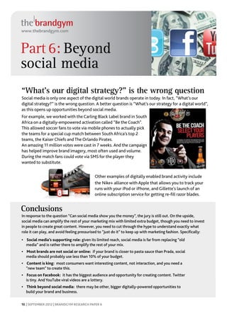 www.thebrandgym.com



Part 6: Beyond
social media
“What’s our digital strategy?” is the wrong question
Social media is only one aspect of the digital world brands operate in today. In fact, “What’s our
digital strategy?” is the wrong question. A better question is “What’s our strategy for a digital world”,
as this opens up opportunities beyond social media.
For example, we worked with the Carling Black Label brand in South
Africa on a digitally-empowered activation called “Be the Coach”.
This allowed soccer fans to vote via mobile phones to actually pick
the teams for a special cup match between South Africa’s top 2
teams, the Kaiser Chiefs and The Orlando Pirates.
An amazing 11 million votes were cast in 7 weeks. And the campaign
has helped improve brand imagery, most often used and volume.
During the match fans could vote via SMS for the player they
wanted to substitute.


                                            Other examples of digitally enabled brand activity include
                                            the Nike+ alliance with Apple that allows you to track your
                                            runs with your iPod or iPhone, and Gillette’s launch of an
                                            online subscription service for getting re-fill razor blades.


Conclusions beyond social media
Action point: Think
Bigger opportunities may“Can sociallookingshow you social media to jury is still out. On the upside,ideas.
In response to the question come by media beyond the money”, the other digitally empowered
social media can amplify the rest of your marketing mix with limited extra budget, though you need to invest
in people to create great content. However, you need to cut through the hype to understand exactly what
role it can play, and avoid feeling pressurised to “just do it” to keep up with marketing fashion. Specifically:
•	 Social media’s supporting role: given its limited reach, social media is far from replacing “old
   media” and is rather there to amplify the rest of your mix.
•	 Most brands are not social or online: if your brand is closer to pasta sauce than Prada, social
   media should probably use less than 10% of your budget.
•	 Content is king: most consumers want interesting content, not interaction, and you need a
   “new team” to create this.
•	 Focus on Facebook: it has the biggest audience and opportunity for creating content. Twitter
   is tiny. And YouTube viral videos are a lottery.
•	 Think beyond social media: there may be other, bigger digitally-powered opportunities to
   build your brand and business.

10 | SEPTEMBER 2012 | BRANDGYM RESEARCH PAPER 6
 