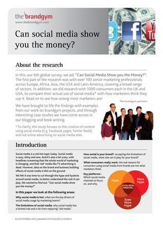 www.thebrandgym.com



Can social media show
you the money?

About the research
In this, our 6th global survey, we ask “Can Social Media Show you the Money?”.
The first part of the research was with over 100 senior marketing professionals
across Europe, Africa, Asia, the USA and Latin America, covering a broad range
of sectors. In addition, we did research with 1000 consumers each in the UK and
USA, to compare their actual use of social media* with how marketers think they
use it. Read on to see how wrong most marketers are!
                                                                                            The brandgym partners
We have brought to life the findings with examples
from our work on brandgym projects, and through
interesting case studies we have come across in
our blogging and book writing.
* To clarify, this study focuses on the creation of content
using social media (e.g. Facebook pages, Twitter feeds)
and not online advertising on social media sites.


Introduction
Social media is a red-hot topic today. Social media         How social is your brand?: accepting the limitations of
is sexy, shiny and new. And it’s also a bit scary, with     social media, what role can it play for your brand?
headlines screaming that the whole world of marketing
is changing, and that ‘old’ media like TV advertising is    What consumers really want: the real reasons for
                                                            consumers using social media from brands are not what
dead. However, data on the brand and business building
                                                            marketers think.
effects of social media is thin on the ground.
                                                            Key platforms :
We felt it was time to cut through the hype and hysteria
                                                            Which social media
around social media, to better understand the role it can
                                                            channels to focus       Hype                     More
play. We wanted to find out: “Can social media show                                                          Hype
                                                            on, and why.
you the money?”                                                                               SOCIAL MEDIA
                                                                                               MARKETING
In this paper we look at the following areas:               	
Why social media is hot: what are the key drivers of
social media usage by marketing teams?                                                          Even
                                                                                                More
The limitations of social media: why social media has                                           Hype
a limited role and is far from replacing “old media”.


1 | SEPTEMBER 2012 | BRANDGYM RESEARCH PAPER 6
 