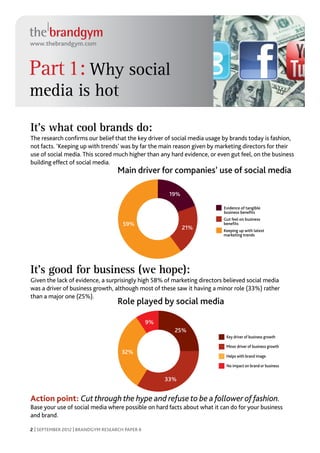 www.thebrandgym.com



Part 1: Why social
media is hot
It’s what cool brands do:
The research confirms our belief that the key driver of social media usage by brands today is fashion,
not facts. ‘Keeping up with trends’ was by far the main reason given by marketing directors for their
use of social media. This scored much higher than any hard evidence, or even gut feel, on the business
building effect of social media.
                                    Main driver for companies’ use of social media

                                                       19%

                                                                          Evidence of tangible
                                                                          business beneﬁts
                                                                          Gut feel on business
                                      59%                                 beneﬁts
                                                             21%          Keeping up with latest
                                                                          marketing trends




It’s good for business (we hope):
Given the lack of evidence, a surprisingly high 58% of marketing directors believed social media
was a driver of business growth, although most of these saw it having a minor role (33%) rather
than a major one (25%).
                                    Role played by social media

                                                 9%
                                                        25%
                                                                           Key driver of business growth

                                                                           Minor driver of business growth
                                     32%
                                                                           Helps with brand image

                                                                           No impact on brand or business


                                                      33%


Action point: Cut through the hype and refuse to be a follower of fashion.
Base your use of social media where possible on hard facts about what it can do for your business
and brand.

2 | SEPTEMBER 2012 | BRANDGYM RESEARCH PAPER 6
 
