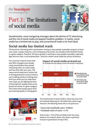 www.thebrandgym.com



Part 2: The limitations
of social media
Sensationalist, scare-mongering messages about the demise of TV advertising
and the rise of social media are popular headline-grabbers. In reality, social
media has a limited role to play, and conventional media is far from dead.

Social media has limited reach
The key driver of brand growth is penetration: having as many people as possible using you at least
once a year. Loyalty measures, such as frequency of purchase, are actually similar between brands
in a given category. Therefore, the key to growth is reaching as many people as possible, especially
light and non-users, to drive penetration . And this is where social media has serious limitations.

Our consumer research shows that                 Impact of social media on brand use
over 80% of people were already                  (% of people who say staying in touch with brands is important)
using a brand before they started
interacting with it on social media,
with less than 20% new users. This
means social media has a limited role                                                                Already buying
                                            US                     83%                     17%
in driving penetration of your brand as                                                              brand before using
you’re talking mainly to existing users.                                                             its social media
And if you think you can make them                                                                   Started buying
more loyal, you are fighting the facts                                                               brand after using
                                                                                                     its social media
of brand growth: loyalty levels across
brands are similar in a given category.     GB                      86%                     14%
This means that trying to grow share
by Increasing loyalty is a losing game.
                                                 0%     20%       40%      60%       80%      100%


                                            The limited reach of social media is shown by Coca-Cola.
                                            Its Facebook following of c.40 million fans seems huge.
                                            However, the following shows this is not quite true:

                                            • Coca Cola worldwide users: 4 billion
                                            • Facebook reach of users = c.1%

                                            And as only c. 15% of fans are likely to be new users,
                                            based on our research above, this means a potential
                                            increase in penetration of only 0.15%.

3 | SEPTEMBER 2012 | BRANDGYM RESEARCH PAPER 6
 