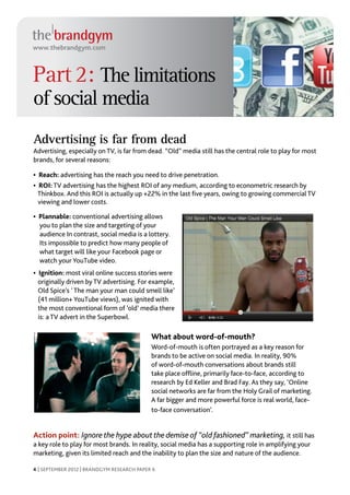 www.thebrandgym.com



Part 2: The limitations
of social media
Advertising is far from dead
Advertising, especially on TV, is far from dead. “Old” media still has the central role to play for most
brands, for several reasons:

• Reach: advertising has the reach you need to drive penetration.
• ROI: TV advertising has the highest ROI of any medium, according to econometric research by
  Thinkbox. And this ROI is actually up +22% in the last five years, owing to growing commercial TV
  viewing and lower costs.

• Plannable: conventional advertising allows
  you to plan the size and targeting of your
  audience In contrast, social media is a lottery.
  Its impossible to predict how many people of
  what target will like your Facebook page or
  watch your YouTube video.
• Ignition: most viral online success stories were
  originally driven by TV advertising. For example,
  Old Spice’s ‘ The man your man could smell like’
  (41 million+ YouTube views), was ignited with
  the most conventional form of ‘old’ media there
  is: a TV advert in the Superbowl.

                                            What about word-of-mouth?
                                            Word-of-mouth is often portrayed as a key reason for
                                            brands to be active on social media. In reality, 90%
                                            of word-of-mouth conversations about brands still
                                            take place offline, primarily face-to-face, according to
                                            research by Ed Keller and Brad Fay. As they say, ‘Online
                                            social networks are far from the Holy Grail of marketing.
                                            A far bigger and more powerful force is real world, face-
                                            to-face conversation’.


Action point: Ignore the hype about the demise of “old fashioned” marketing, it still has
a key role to play for most brands. In reality, social media has a supporting role in amplifying your
marketing, given its limited reach and the inability to plan the size and nature of the audience.

4 | SEPTEMBER 2012 | BRANDGYM RESEARCH PAPER 6
 