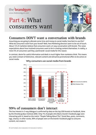www.thebrandgym.com



Part 4: What
consumers want
Consumers DON’T want a conversation with brands
Assuming you are going to allocate some time and money to social media, how best to use this?
What do consumers want from your brand? Well, here Marketing directors seem to be out of touch.
About 1/3 of marketers believe that consumers want a 2-way conversation with brands. This raises
expectations about how involved consumers want to be in creating content themselves. In reality, a
mere 5% of consumers said they used brands’ social media for this reason.
In contrast, desire for useful information and deals is much higher than marketers think. This means
you need a stream of distinctive, relevant content and attractive promotional offers to be active on
social media.
                          Why consumers use social media from brands
                    45%
                             41%
                   40%


                    35%
                                                                                    32%
                    30%            29%        29%
                                                                     27%
                                                               25%
                    25%

                                                                                               What Consumers Do (GB/US)
                    20%
                                                                                               What Marketers Think

                    15%
                                                    12%
                    10%

                                                                               5%
                    5%


                    0%
                           Useful, helpful   Getting deals/    Interesting,       2-way
                           info on brands     promotions       entertaining   “conversation”
                                                              brand-created     with brands
                                                                 content




99% of consumers don’t interact
The low interest in 2-way dialogue is confirmed by data on the top 200 brands on Facebook, done
by the Ehrenburg Bass Institute (EBI). Only 1% of people who liked a brand’s Facebook page were
interacting with it, based on the metric “People Talking About This” (total likes, posts, comments,
tags, shares). In other words, 99% of people were on the brand’s Facebook page to consume
content, not create it.


7 | SEPTEMBER 2012 | BRANDGYM RESEARCH PAPER 6
 