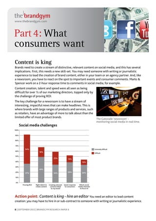 www.thebrandgym.com



Part 4: What
consumers want
Content is king
Brands need to create a stream of distinctive, relevant content on social media, and this has several
implications. First, this needs a new skill-set. You may need someone with writing or journalistic
experience to lead the creation of brand content, either in your team or an agency partner. And, like
a newsroom, you have to react on the spot to important events and consumer comments. Marks &
Spencer work on a 2-hour response time to comments in social media, for example.
Content creation, talent and speed were all seen as being
difficult for over ½ of our marketing directors, topped only by
the challenge of proving ROI.
The key challenge for a newsroom is to have a stream of
interesting, impactful news that can make headlines. This is
where brands with large ranges of products and services, such
as retailers, have an advantage of more to talk about than the
limited offer of most product brands.
                                                                                                 The Gatorade ‘newsroom’ -
                                                                                                 monitoring social media in real time.
       Social media challenges
100%


90%

80%


70%

           54%                                                                                 Extremely difﬁcult
60%
                           18%                                                                 Difﬁcult
50%
                                               25%               13%
40%                                                                               10%

30%
                           49%
20%
            37%                                34%               39%              34%

10%


 0%
         Proving ROI   Right talent to   Creating relevant   Quick response    Which social
                       create content     content linked      to consumers    media channels
                                           to my brand                         to focus on



Action point: Content is king - hire an editor You need an editor to lead content
creation: you may have to hire in or sub-contract to someone with writing or journalistic experience.

8 | SEPTEMBER 2012 | BRANDGYM RESEARCH PAPER 6
 