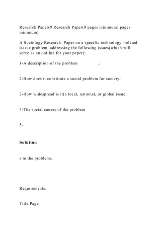 Research Paper(9 Research Paper(9 pages minimum) pages
minimum)
A Sociology Research Paper on a specific technology -related
isssue problem, addressing the following issues(which will
serve as an outline for your paper):
1-A description of the problem ;
2-How does it constitute a social problem for society;
3-How widespread is it(a local, national, or global issue
4-The social causes of the problem
5-
Solution
s to the problems.
Requirements:
Title Page
 