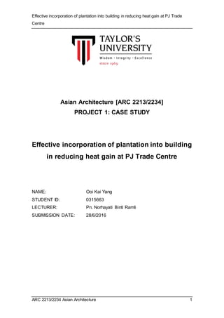 Effective incorporation of plantation into building in reducing heat gain at PJ Trade
Centre
ARC 2213/2234 Asian Architecture 1
Asian Architecture [ARC 2213/2234]
PROJECT 1: CASE STUDY
Effective incorporation of plantation into building
in reducing heat gain at PJ Trade Centre
NAME: Ooi Kai Yang
STUDENT ID: 0315663
LECTURER: Pn. Norhayati Binti Ramli
SUBMISSION DATE: 28/6/2016
 
