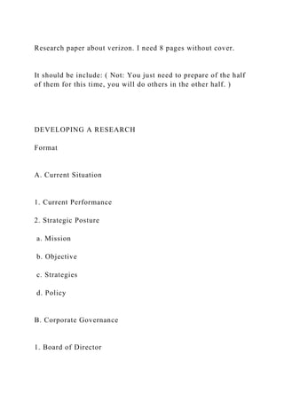 Research paper about verizon. I need 8 pages without cover.
It should be include: ( Not: You just need to prepare of the half
of them for this time, you will do others in the other half. )
DEVELOPING A RESEARCH
Format
A. Current Situation
1. Current Performance
2. Strategic Posture
a. Mission
b. Objective
c. Strategies
d. Policy
B. Corporate Governance
1. Board of Director
 