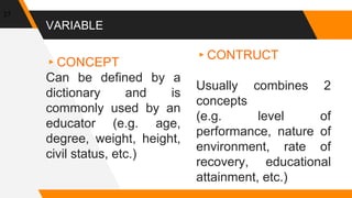 VARIABLE
▸CONCEPT
Can be defined by a
dictionary and is
commonly used by an
educator (e.g. age,
degree, weight, height,
civil status, etc.)
▸CONTRUCT
Usually combines 2
concepts
(e.g. level of
performance, nature of
environment, rate of
recovery, educational
attainment, etc.)
27
 