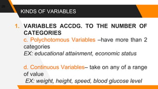 KINDS OF VARIABLES
1. VARIABLES ACCDG. TO THE NUMBER OF
CATEGORIES
c. Polychotomous Variables –have more than 2
categories
EX: educational attainment, economic status
d. Continuous Variables– take on any of a range
of value
EX: weight, height, speed, blood glucose level
29
 