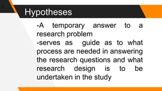 Hypotheses
3
-A temporary answer to a
research problem
-serves as guide as to what
process are needed in answering
the research questions and what
research design is to be
undertaken in the study
 