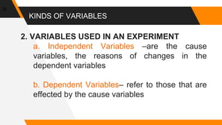 KINDS OF VARIABLES
2. VARIABLES USED IN AN EXPERIMENT
a. Independent Variables –are the cause
variables, the reasons of changes in the
dependent variables
b. Dependent Variables– refer to those that are
effected by the cause variables
30
 