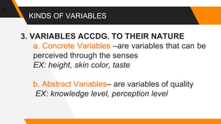 KINDS OF VARIABLES
3. VARIABLES ACCDG. TO THEIR NATURE
a. Concrete Variables –are variables that can be
perceived through the senses
EX: height, skin color, taste
b. Abstract Variables– are variables of quality
EX: knowledge level, perception level
31
 