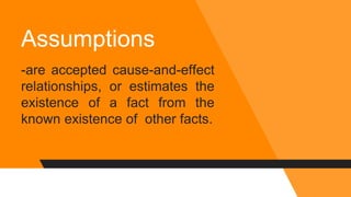 Assumptions
-are accepted cause-and-effect
relationships, or estimates the
existence of a fact from the
known existence of other facts.
 