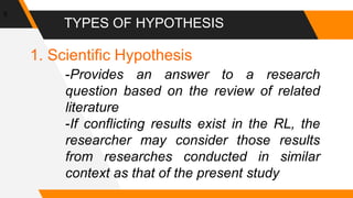 TYPES OF HYPOTHESIS
5
1. Scientific Hypothesis
-Provides an answer to a research
question based on the review of related
literature
-If conflicting results exist in the RL, the
researcher may consider those results
from researches conducted in similar
context as that of the present study
 