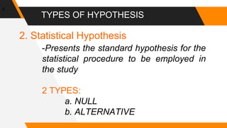 TYPES OF HYPOTHESIS
6
2. Statistical Hypothesis
-Presents the standard hypothesis for the
statistical procedure to be employed in
the study
2 TYPES:
a. NULL
b. ALTERNATIVE
 