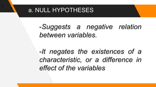 a. NULL HYPOTHESES
7
-Suggests a negative relation
between variables.
-It negates the existences of a
characteristic, or a difference in
effect of the variables
 