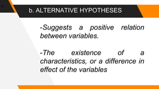 b. ALTERNATIVE HYPOTHESES
8
-Suggests a positive relation
between variables.
-The existence of a
characteristics, or a difference in
effect of the variables
 