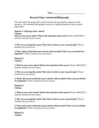 Name_________________________________

Research Paper Annotated Bibliography
You must follow the proper MLA citation format and use complete sentences on the
questions. This annotated bibliography counts for a significant portion of your research
paper grade.

Source 1: Literary text—novel
Citation:
What is your source about? What is the main idea of the source? Write a SPECIFIC 2
sentence summary of your source.
2. Why are you using this source? How does it relate to your research topic? Write 2
sentences for your answer.
3. Where did you find this source and how did you find it? How can you tell that it is
legitimate? Write 2 sentences for your answer.

Source 2:
Citation:
1. What is your source about? What is the main idea of the source? Write a SPECIFIC 2
sentence summary of your source.
2. Why are you using this article? How does it relate to your research topic? Write 2
sentences for your answer.
3. Where did you do to find this source and how did you find it? How can you tell that
it is legitimate? Write 2 sentences for your answer.

Source 3:
Citation:
1. What is your source about? What is the main idea of the source? Write a SPECIFIC 2
sentence summary of your source.
2. Why are you using this article? How does it relate to your research topic? Write 2
sentences for your answer.
3. Where did you do to find this source and how did you find it? How can you tell that
it is legitimate? Write 2 sentences for your answer.

Source 4:
Citation:

 