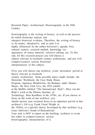 Research Paper: Architectural Historiography in the 20th
Century
historiography is the writing of history, as well as the process
by which historians analyze and
interpret historical evidence. Therefore, the writing of history
is, by nature, interpretive, and as such it is
highly influenced by the author-historian’s agenda, bias,
cultural context, research method, knowledge (or
ignorance) of source material, selective editing, etc. To this
end, for this research project you will choose a
subject relevant to twentieth century architecture, and you will
compare/contrast various historians’
interpretations of this subject.
First, you will choose one architect, event, movement, period or
theory relevant to twentieth
century architecture. Some possible topics might include: the
Deutscher Werkbund, the Case Study House
Program, Japanese Metabolism, the Bauhaus under Hannes
Meyer, the New York Five, the 1932 exhibit
at the MoMA entitled “The International Style”, Mies van der
Rohe’s work at the Illinois Institute of
Technology, Rem Koolhaas in the 1970s, etc. If you choose to
focus on the work of one architect, you
should narrow your research down to an important period in that
architect’s life (e.g. Frank Lloyd Wright in
the 1930s), or a specific theory developed by that architect (e.g.
Louis Sullivan’s brand of Rationalism).
Your task is NOT to report on the building, architect or event,
but rather to compare/contrast various
historiographic interpretations of it.
 