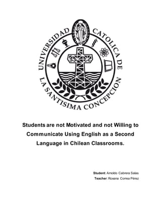 Students are not Motivated and not Willing to
Communicate Using English as a Second
Language in Chilean Classrooms.
Student: Arnoldo Cabrera Salas
Teacher: Roxana Correa Pérez
 