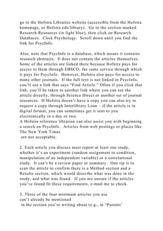 go to the Hofstra Libraries website (accessible from the Hofstra
homepage, or Hofstra.edu/library). Go to the section marked
Research Resources (in light blue), then click on Research
Databases. Click Psychology. Scroll down until you find the
link for PsycInfo.
Also, note that PsycInfo is a database, which means it contains
research abstracts. It does not contain the articles themselves.
Some of the articles are linked there because Hofstra pays for
access to them through EBSCO, the same service through which
it pays for PsycInfo. However, Hofstra also pays for access to
many other journals. If the full text is not linked in PsycInfo,
you’ll see a link that says “Find Article.” Often if you click that
link, you’ll be taken to another link where you can see the
article directly, through Science Direct or another set of journal
resources. If Hofstra doesn’t have a copy you can also try to
request a copy through Interlibrary Loan – if the article is in
digital format, you can sometimes get it sent to you
electronically in a day or two.
A Hofstra reference librarian can also assist you with beginning
a search on PsycInfo. Articles from web postings or places like
The New York Times
are not acceptable.
2. Each article you discuss must report at least one study,
whether it’s an experiment (random assignment to condition,
manipulation of an independent variable) or a correlational
study. It can’t be a review paper or summary. One tip is to
scan the article to confirm there is a Method section and a
Results section, which would describe what was done in the
study, and what was found. If you are unsure if the articles
you’ve found fit these requirements, e-mail me to check.
3. Three of the four minimum articles you use
can’t already be mentioned
in the section you’re writing about (e.g., in “Parents’
 