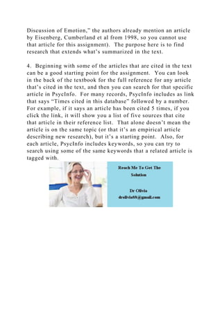 Discussion of Emotion,” the authors already mention an article
by Eisenberg, Cumberland et al from 1998, so you cannot use
that article for this assignment). The purpose here is to find
research that extends what’s summarized in the text.
4. Beginning with some of the articles that are cited in the text
can be a good starting point for the assignment. You can look
in the back of the textbook for the full reference for any article
that’s cited in the text, and then you can search for that specific
article in PsycInfo. For many records, PsycInfo includes as link
that says “Times cited in this database” followed by a number.
For example, if it says an article has been cited 5 times, if you
click the link, it will show you a list of five sources that cite
that article in their reference list. That alone doesn’t mean the
article is on the same topic (or that it’s an empirical article
describing new research), but it’s a starting point. Also, for
each article, PsycInfo includes keywords, so you can try to
search using some of the same keywords that a related article is
tagged with.
 