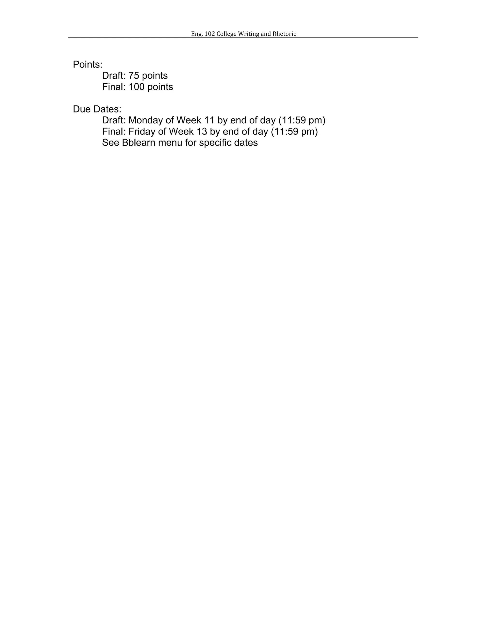 Eng.	102	College	Writing	and	Rhetoric	
	
	
Points:
Draft: 75 points
Final: 100 points
Due Dates:
Draft: Monday of Week 11 by end of day (11:59 pm)
Final: Friday of Week 13 by end of day (11:59 pm)
See Bblearn menu for specific dates
 