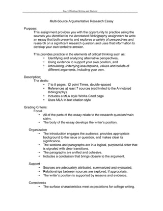 Eng.	102	College	Writing	and	Rhetoric	
	
	
Multi-Source Argumentative Research Essay
Purpose:
This assignment provides you with the opportunity to practice using the
sources you identified in the Annotated Bibliography assignment to write
an essay that both presents and explores a variety of perspectives and
research on a significant research question and uses that information to
develop your own tentative answer.
This provides practice in the elements of critical thinking such as:
• Identifying and analyzing alternative perspectives,
• Using evidence to support your own position, and
• Articulating underlying assumptions, values and beliefs of
different arguments, including your own.
Description:
The deets:
• 7 to 8 pages, 12 point Times, double-spaced
• References at least 7 sources (not limited to the Annotated
Bibliography)
• Includes a MLA style Works Cited page
• Uses MLA in-text citation style
Grading Criteria:
Focus
• All of the parts of the essay relate to the research question/main
claim.
• The body of the essay develops the writer’s position.
Organization
• The introduction engages the audience, provides appropriate
background to the issue or question, and makes clear its
significance.
• The sections and paragraphs are in a logical, purposeful order that
is signaled with clear transitions.
• The paragraphs are unified and cohesive.
• Includes a conclusion that brings closure to the argument.
Support
• Sources are adequately attributed, summarized and evaluated.
• Relationships between sources are explored, if appropriate.
• The writer’s position is supported by reasons and evidence.
Correctness
• The surface characteristics meet expectations for college writing.
 