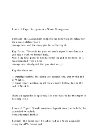 Research Paper Assignment – Waste Management
Purpose: This assignment supports the following objective for
the course: define waste
management and the strategies for achieving it.
Key Dates: The topic for your research paper is one that you
can begin work on immediately.
While the final paper is not due until the end of the term, it is
recommended from a time
management standpoint that you start early.
Key due dates are:
of Week 6.
end of Week 8.
[Note an appendix is optional; it is not required for the paper to
be complete.]
Research Topic: Should container deposit laws (bottle bills) be
expanded to include
noncarbonated drinks?
Format: The paper must be submitted as a Word document
using the APA format and
 
