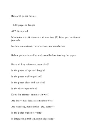 Research paper basics:
10-12 pages in length
APA formatted
Minimum six (6) sources – at least two (2) from peer reviewed
journals
Include an abstract, introduction, and conclusion
Below points should be addressed before turning the paper:
Have all key reference been cited?
Is the paper of optimal length?
Is the paper well organized?
Is the paper clear and concise?
Is the title appropriate?
Does the abstract summarize well?
Are individual ideas assimilated well?
Are wording, punctuation, etc. correct?
Is the paper well motivated?
Is interesting problem/issue addressed?
 
