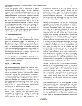 International Journal of Scientific & Engineering Research Volume 3, Issue 8, August-2012 2 
ISSN 2229-5518 
IJSER © 2012 
http ://www.ijser.org 
sources. The primary forms of interference to mobile communication systems mainly include: common- frequency interference, adjacent-frequency interference, out of band spurious emission, inter-modulation emission, and blocking interference. The problem of interference between systems working in different frequencies is caused by hardware problem in the transmitter (Tx) and the receiver (Rx). Also the interference between the Tx and the Rx depends on some parameters such as the interval between the working frequency ranges of the two systems and the spatial distance which separate the Tx and Rx. For a WCDMA system, the interference can be generated by different source, namely, thermal noise, traffic intra-cell, traffic in adjacent cells and external traffic [3]. 1.3. Problem Identification Call admission control (CAC) is one of the resource management functions, which regulates network access to ensure QoS provisioning. Efficient CAC is necessary for the QoS provisioning in WCDMA environment. In our previous work, we have proposed to design a new fuzzy based CAC with power control for multiple services like voice, video and data for multiclass users. It determines the optimum set of admissible users with optimum transmitting power level using fuzzy logic, to minimize the interference level and call rejection rate. To cancel the interference completely in WCDMA, in this paper we propose an Interference Revocation Technique in WCDMA using Cell Resizing. 2. RELATED WORKS Jraifi Abdelouahed [3] has proposed the system in which, radio frequency interference is caused by occupying exiting radio frequency resource, improper configuration of network by different operators, cell overlapping external interference sources and electromagnetic compatibility. Mobile communication interference is common-frequency, adjacent- frequency, out of band spurious emission, inter- modulation emission and blocking interference. He has developed an analytical expression of the Signal to Noise Ratio (SNR) which is used to predict some parameters. By fixing the SNR to a specific value, he has extracted easily information on the optimal numbers of users. 
Anis Masmoudi and Sami Tabbane [4] have proposed two systems called uniform and non-uniform traffic environment in interference of WCDMA. It presents an analytical work which provides exact derivations of the general F-factor, CDF and PDF distributions laws, mathematical expressions in WCDMA systems with one interferer. Their approach doesn’t depend on any assumption or values range. They have also investigated the unequally-loaded cell case referring to the more general non-uniform mobile distribution. They have proved that this model refines the planning process and thus increase the quality and capacity of a cellular network Derong Liu and Hossein Zare [6] have proposed the method to cancel the multi-path interference in WCDMA. The first chips at the beginning of each frame are free from multipath interference. These chip samples with the knowledge of the channel coefficients to estimate the corresponding interfering chips and then cancel the multipath effect from the second chip samples of the received signal. Similarly, these second chips to cancel the multipath effect from the third samples of the received signal. This procedure can be continued until the end of the frame to cancel the multipath effects from the whole frame. It is possible to cancel all multipath effects and recover the orthogonality property of the received signal. This algorithm is not complex and does not consume much time since each information bit can be detected after the interfering chip cancellation is done in a bit interval. The simplicity of the algorithm with the perfect cancellation of multiple access interference (MAI) comes at the expense of noise enhancement. Although this noise enhancement causes a loss of few dBs in signal to noise ratio (SNR) compared to the single user system, the performance of the receiver simulation results show, is much higher than the RAKE receiver and is free from any error floor. Maan A. S. Al-Adwany et al. [7] have proposed interference canceller. In WCDMA base station receiver, the BER can be considerably reduced by using the proposed interference canceller. Initially, they have extracted the TDMA interference through the use of a low pass FIR filter. They have constructed a threshold circuit to eliminate the residual WCDMA signal that passes with the extracted TDMA signal. Finally, they have also evaluated the performance of WCDMA uplink system for UMTS mobile communications. 
Pon Rattanawichai et al. [8] have proposed the Field Programmable Gate Array known as FPGA. It is a self interference cancellation technique based on an adaptive LMS (Least Mean Square) algorithm. With their technique, the field data measured through a RF repeater is adopted to improve a signal quality using the FPGA Virtex@6 HW module. Their technique also reduces the oscillation of the system due to the feedback interference signal coming from  